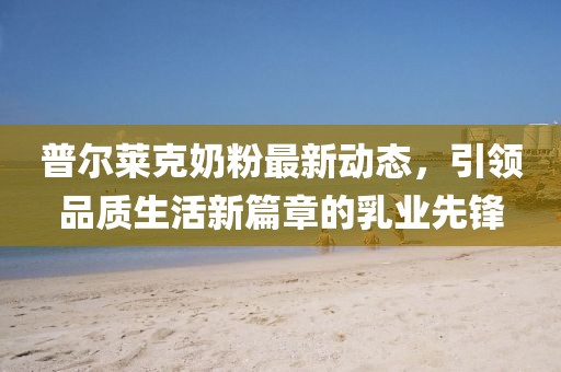普爾萊克奶粉最新動(dòng)態(tài)，引領(lǐng)品質(zhì)生活新篇章的乳業(yè)先鋒