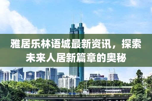 雅居樂林語城最新資訊，探索未來人居新篇章的奧秘