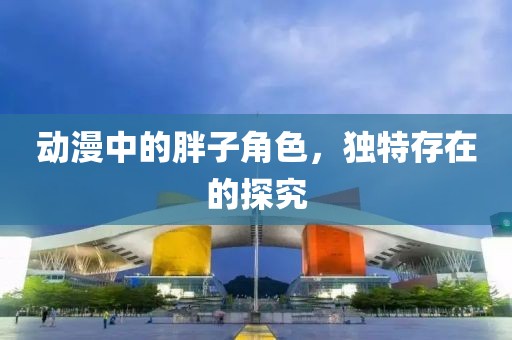 動(dòng)漫中的胖子角色，獨(dú)特存在的探究