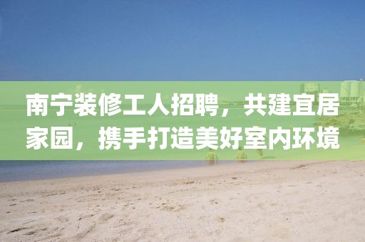南寧裝修工人招聘，共建宜居家園，攜手打造美好室內(nèi)環(huán)境