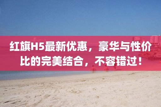 紅旗H5最新優(yōu)惠，豪華與性價(jià)比的完美結(jié)合，不容錯(cuò)過！