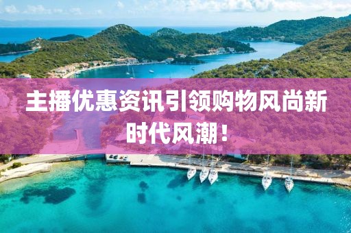 主播優(yōu)惠資訊引領(lǐng)購物風(fēng)尚新時代風(fēng)潮！