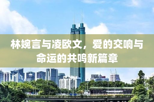 林婉言與凌歐文，愛(ài)的交響與命運(yùn)的共鳴新篇章