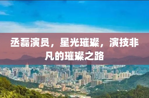 丞磊演員，星光璀璨，演技非凡的璀璨之路