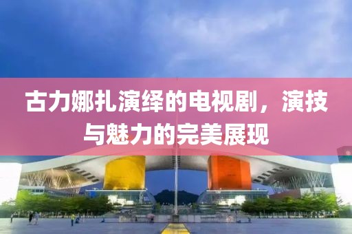 古力娜扎演繹的電視劇，演技與魅力的完美展現(xiàn)