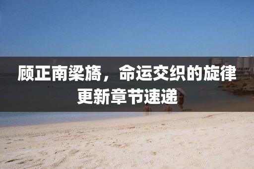 顧正南梁旖，命運(yùn)交織的旋律更新章節(jié)速遞
