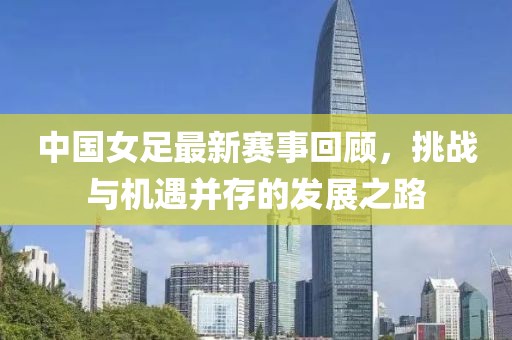 中國女足最新賽事回顧，挑戰(zhàn)與機遇并存的發(fā)展之路