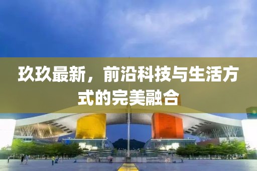 玖玖最新，前沿科技與生活方式的完美融合