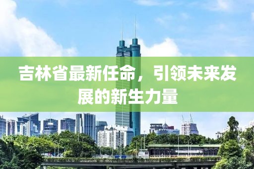 吉林省最新任命，引領(lǐng)未來發(fā)展的新生力量