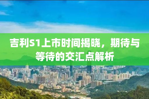 吉利S1上市時間揭曉，期待與等待的交匯點解析