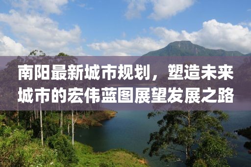 南陽最新城市規(guī)劃，塑造未來城市的宏偉藍(lán)圖展望發(fā)展之路