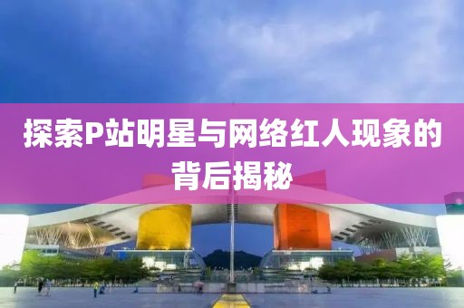 探索P站明星與網(wǎng)絡(luò)紅人現(xiàn)象的背后揭秘