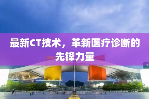 最新CT技術(shù)，革新醫(yī)療診斷的先鋒力量