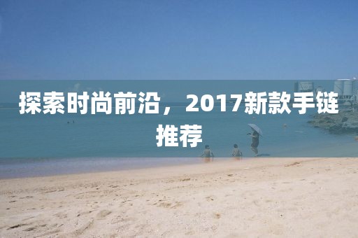 探索時尚前沿，2017新款手鏈推薦