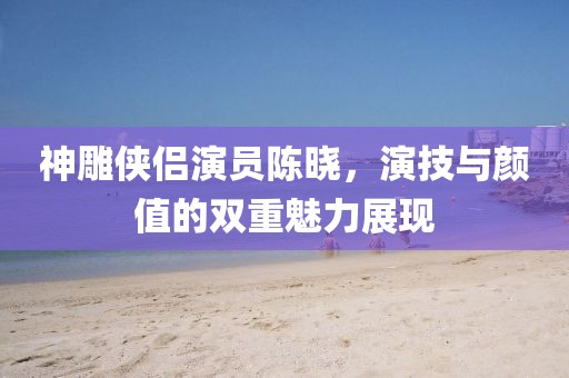 神雕俠侶演員陳曉，演技與顏值的雙重魅力展現(xiàn)