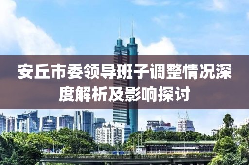 安丘市委領(lǐng)導班子調(diào)整情況深度解析及影響探討