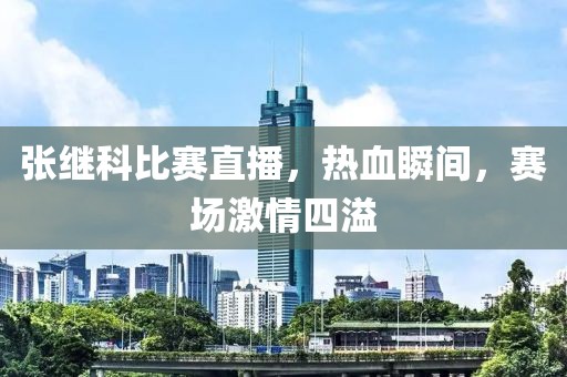 張繼科比賽直播，熱血瞬間，賽場(chǎng)激情四溢