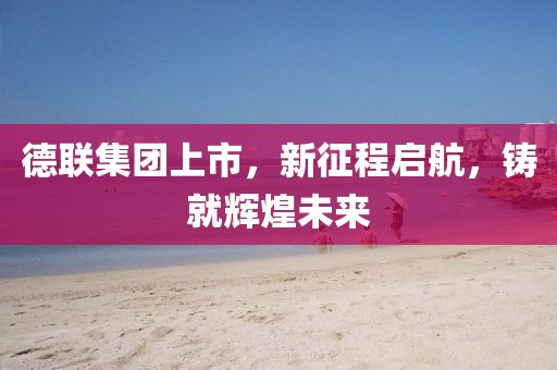 德聯(lián)集團(tuán)上市，新征程啟航，鑄就輝煌未來