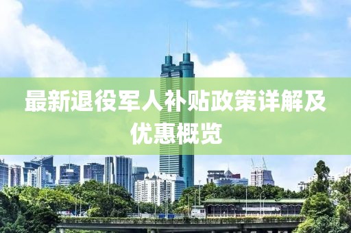 最新退役軍人補貼政策詳解及優(yōu)惠概覽