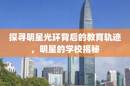 探尋明星光環(huán)背后的教育軌跡，明星的學(xué)校揭秘