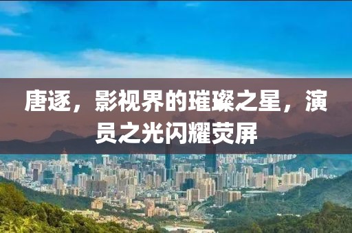 唐逐，影視界的璀璨之星，演員之光閃耀熒屏