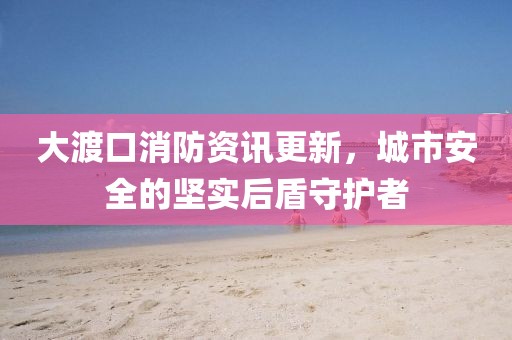 大渡口消防資訊更新，城市安全的堅實后盾守護者