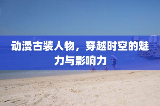 動漫古裝人物，穿越時空的魅力與影響力