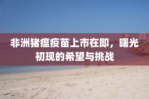 非洲豬瘟疫苗上市在即，曙光初現(xiàn)的希望與挑戰(zhàn)