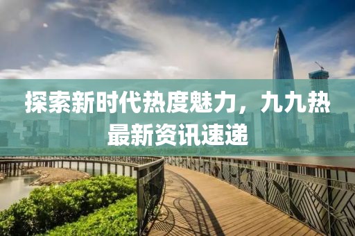 探索新時代熱度魅力，九九熱最新資訊速遞