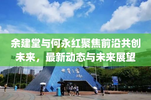 余建堂與何永紅聚焦前沿共創(chuàng)未來，最新動(dòng)態(tài)與未來展望