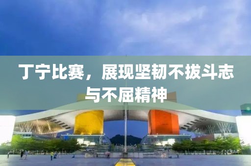 丁寧比賽，展現(xiàn)堅(jiān)韌不拔斗志與不屈精神