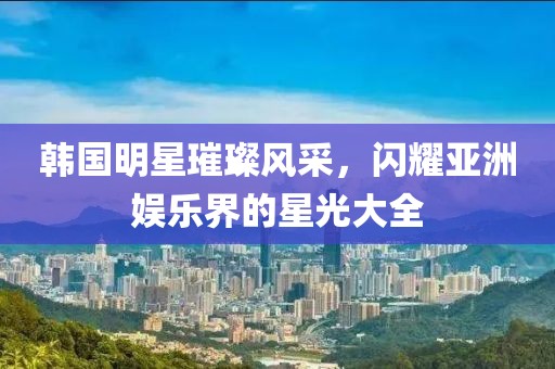 韓國明星璀璨風(fēng)采，閃耀亞洲娛樂界的星光大全