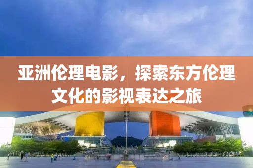 亞洲倫理電影，探索東方倫理文化的影視表達(dá)之旅