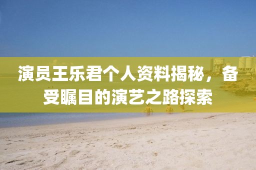 演員王樂君個人資料揭秘，備受矚目的演藝之路探索