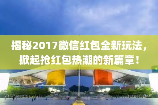 揭秘2017微信紅包全新玩法，掀起搶紅包熱潮的新篇章！