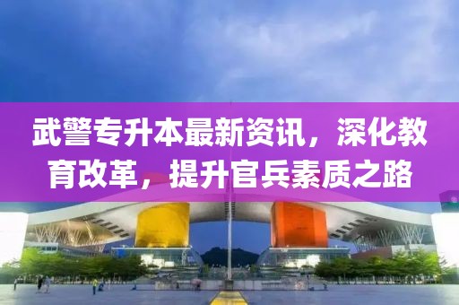 武警專(zhuān)升本最新資訊，深化教育改革，提升官兵素質(zhì)之路