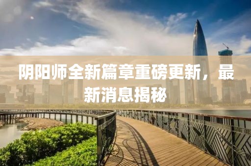 陰陽師全新篇章重磅更新，最新消息揭秘