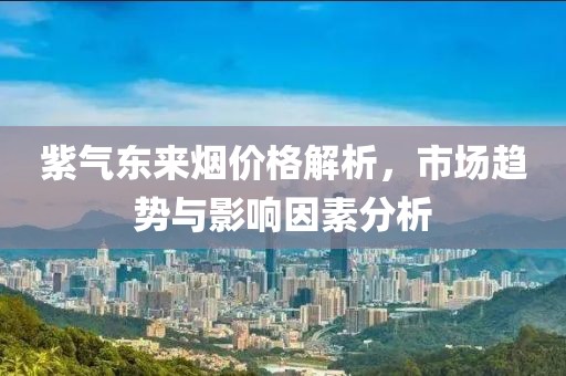 紫氣東來(lái)煙價(jià)格解析，市場(chǎng)趨勢(shì)與影響因素分析