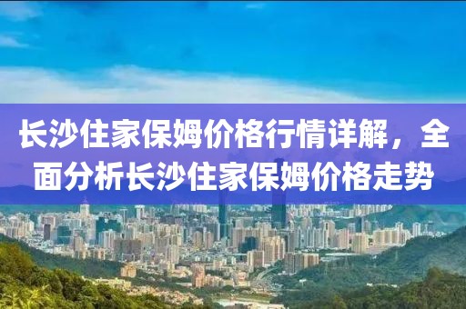 長(zhǎng)沙住家保姆價(jià)格行情詳解，全面分析長(zhǎng)沙住家保姆價(jià)格走勢(shì)