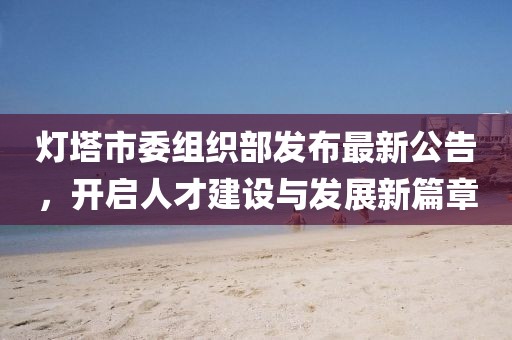 燈塔市委組織部發(fā)布最新公告，開(kāi)啟人才建設(shè)與發(fā)展新篇章