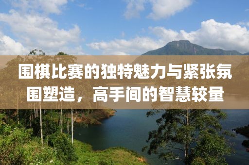 圍棋比賽的獨特魅力與緊張氛圍塑造，高手間的智慧較量