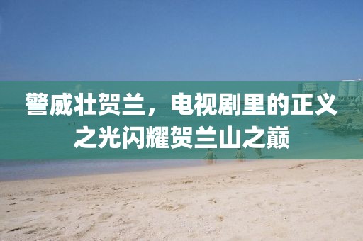 警威壯賀蘭，電視劇里的正義之光閃耀賀蘭山之巔