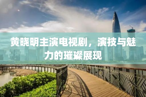 黃曉明主演電視劇，演技與魅力的璀璨展現(xiàn)