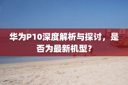 華為P10深度解析與探討，是否為最新機型？