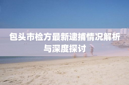 包頭市檢方最新逮捕情況解析與深度探討