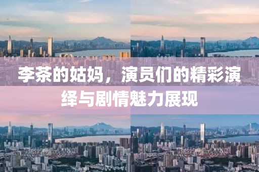 李茶的姑媽，演員們的精彩演繹與劇情魅力展現(xiàn)