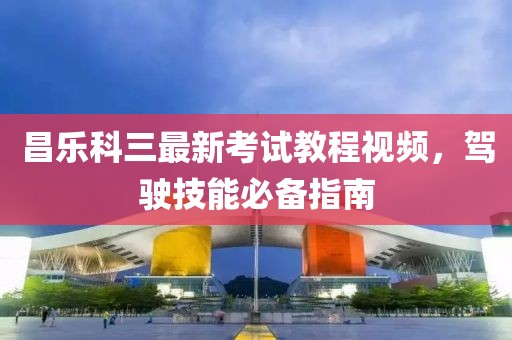 昌樂科三最新考試教程視頻，駕駛技能必備指南