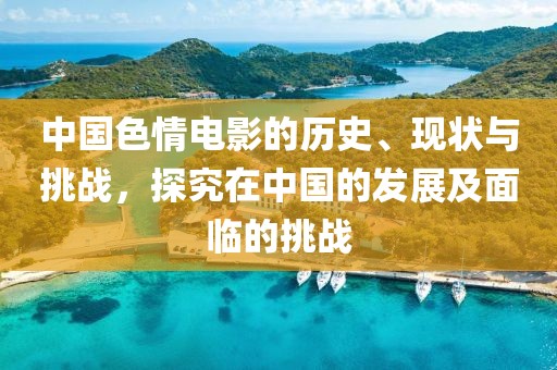中國色情電影的歷史、現(xiàn)狀與挑戰(zhàn)，探究在中國的發(fā)展及面臨的挑戰(zhàn)