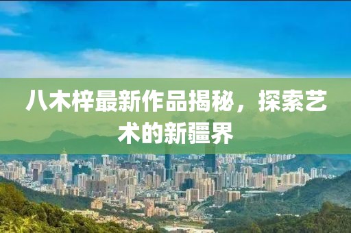 八木梓最新作品揭秘，探索藝術(shù)的新疆界