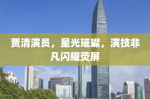賈清演員，星光璀璨，演技非凡閃耀熒屏